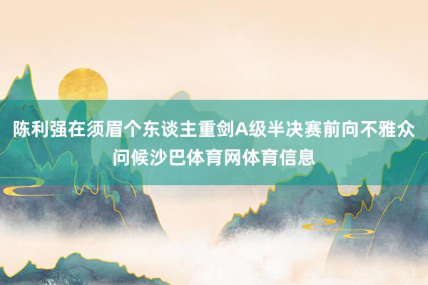 陈利强在须眉个东谈主重剑A级半决赛前向不雅众问候沙巴体育网体育信息