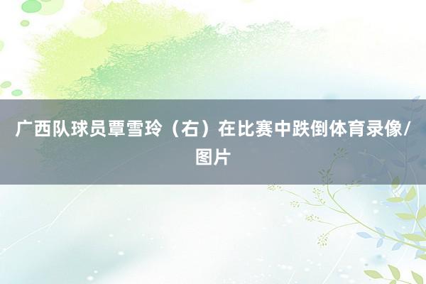 广西队球员覃雪玲（右）在比赛中跌倒体育录像/图片