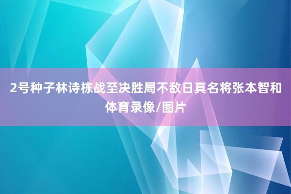 2号种子林诗栋战至决胜局不敌日真名将张本智和体育录像/图片
