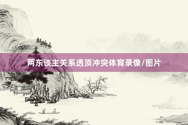 两东谈主关系透顶冲突体育录像/图片