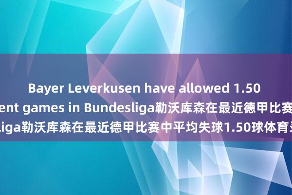 Bayer Leverkusen have allowed 1.50 goals in their most recent games in Bundesliga勒沃库森在最近德甲比赛中平均失球1.50球体育录像/图片