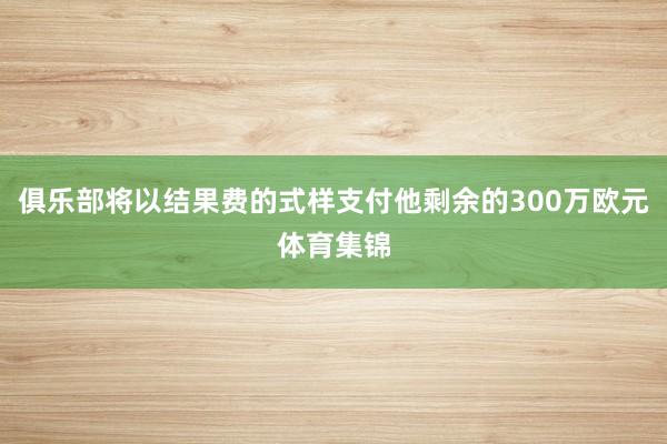 俱乐部将以结果费的式样支付他剩余的300万欧元体育集锦