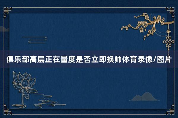 俱乐部高层正在量度是否立即换帅体育录像/图片