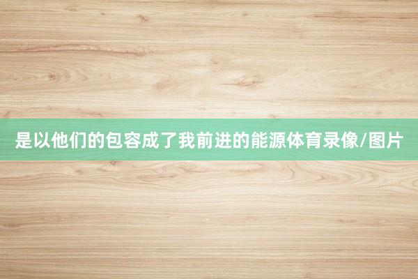 是以他们的包容成了我前进的能源体育录像/图片