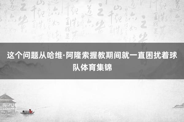 这个问题从哈维·阿隆索握教期间就一直困扰着球队体育集锦