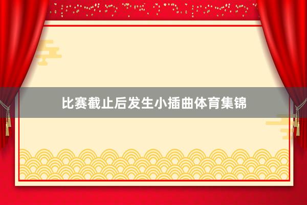 比赛截止后发生小插曲体育集锦