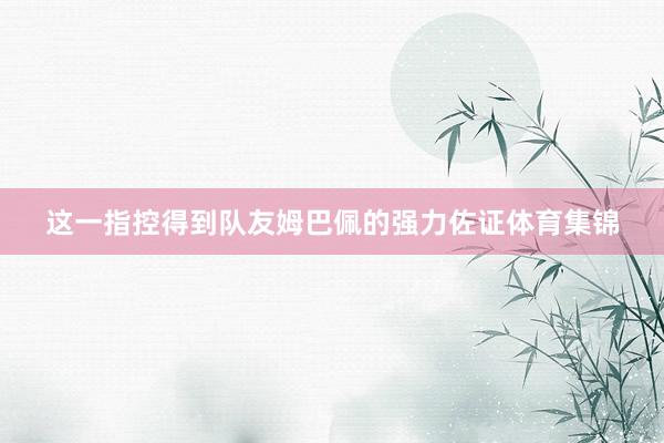 这一指控得到队友姆巴佩的强力佐证体育集锦