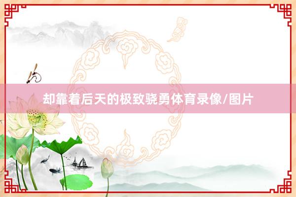 却靠着后天的极致骁勇体育录像/图片