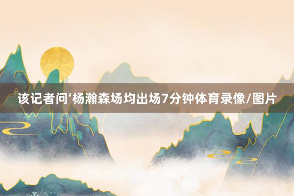 该记者问‘杨瀚森场均出场7分钟体育录像/图片