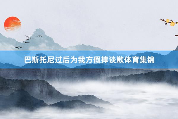 巴斯托尼过后为我方假摔谈歉体育集锦