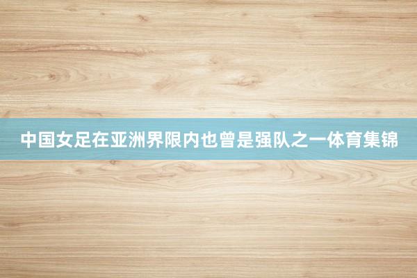 中国女足在亚洲界限内也曾是强队之一体育集锦