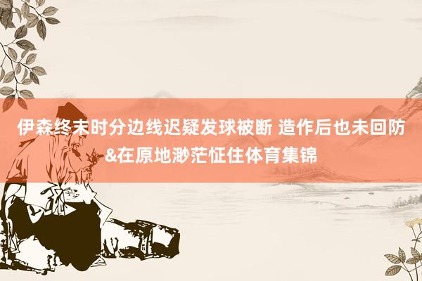 伊森终末时分边线迟疑发球被断 造作后也未回防&在原地渺茫怔住体育集锦