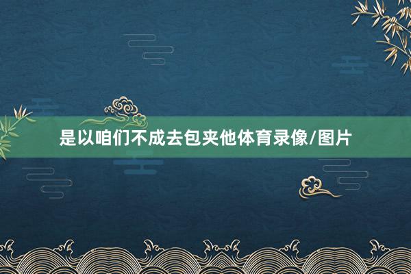 是以咱们不成去包夹他体育录像/图片