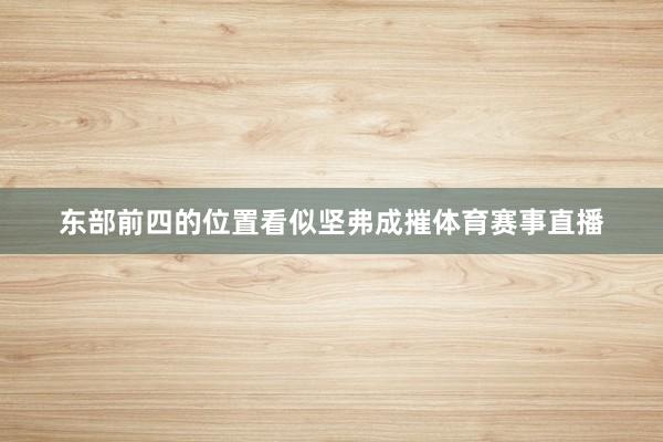 东部前四的位置看似坚弗成摧体育赛事直播