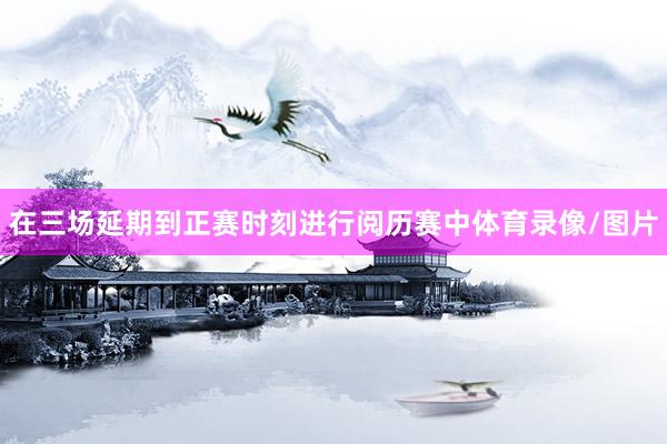 在三场延期到正赛时刻进行阅历赛中体育录像/图片