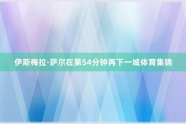 伊斯梅拉·萨尔在第54分钟再下一城体育集锦