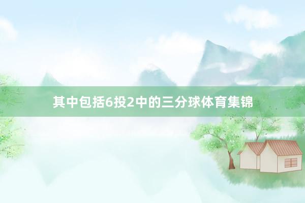 其中包括6投2中的三分球体育集锦
